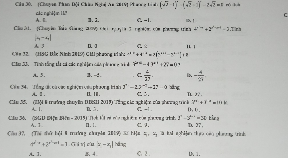 (Chuyen Phan Bội Châu Nghệ An 2019) Phương trình (sqrt(2)-1)^x+(sqrt(2)+1)^x-2sqrt(2)=0 có tích
các nghiệm là?
C
A. 0. B. 2. C. -1. D. 1 .
Câu 31. (Chuyên Bắc Giang 2019) Gọi x_1;x_2 là 2 nghiệm của phương trình 4^(x^2)-x+2^(x^2)-x+1=3.Tính
|x_1-x_2|
A. 3 B. 0 C. 2 D. 1
Câu 32. (HSG Bắc Ninh 2019) Giải phương trình: 4^(1+x)+4^(1-x)=2(2^(2+x)-2^(2-x))+8
Câu 33. Tính tổng tất cả các nghiệm của phương trình 3^(2x+8)-4.3^(x+5)+27=0 ?
A. 5 . B. -5 . C.  4/27 . D. - 4/27 .
Câu 34. Tổng tất cả các nghiệm của phương trình 3^(2x)-2.3^(x+2)+27=0 bǎng
A. 0 . B. 18 . C. 3 . D. 27 .
Câu 35. (Hội 8 trường chuyên ĐBSH 2019) Tổng các nghiệm của phương trình 3^(x+1)+3^(1-x)=10 là
A. 1. B. 3 . C. -1. D. 0 .
Câu 36. (SGD Điện Biên - 2019) Tích tất cả các nghiệm của phương trình 3^x+3^(4-x)=30 bàng
A. 3. B. 1. C. 9 . D. 27 .
Câu 37. (Thi thử hội 8 trường chuyên 2019) Kí hiệu x_1,x_2 là hai nghiệm thực của phương trình
4^(x^2)-x+2^(x^2)-x+1=3. Giá trị của |x_1-x_2| bằng
A. 3 . B. 4 . C. 2 . D. 1.