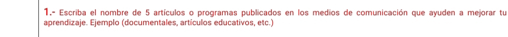 1.- Escriba el nombre de 5 artículos o programas publicados en los medios de comunicación que ayuden a mejorar tu 
aprendizaje. Ejemplo (documentales, artículos educativos, etc.)