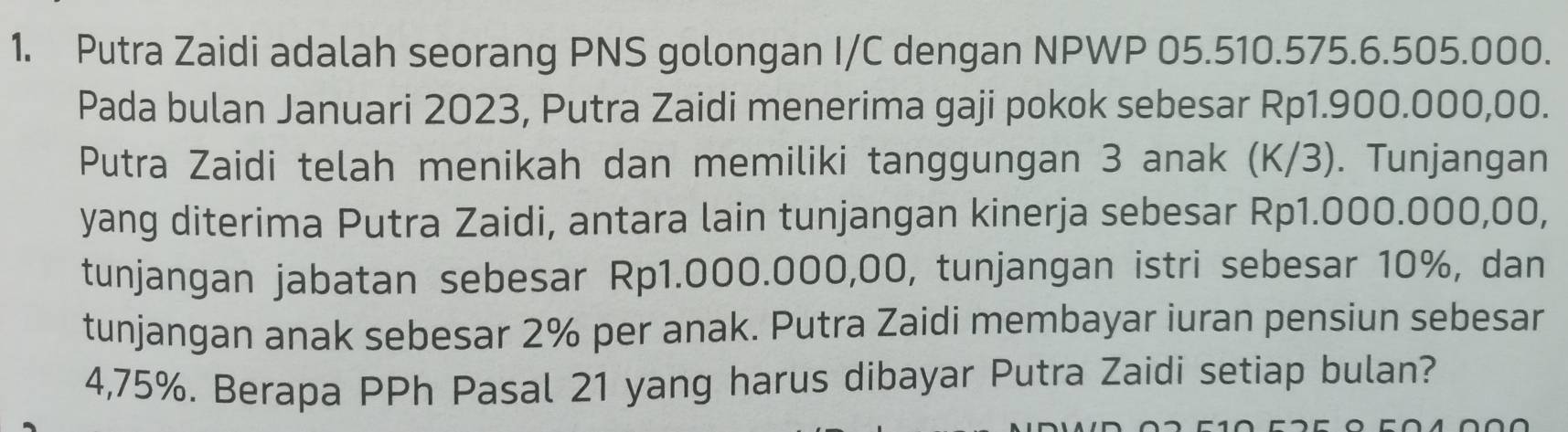 Putra Zaidi adalah seorang PNS golongan I/C dengan NPWP 05.510.575.6.505.000. 
Pada bulan Januari 2023, Putra Zaidi menerima gaji pokok sebesar Rp1.900.000,00. 
Putra Zaidi telah menikah dan memiliki tanggungan 3 anak (K/3). Tunjangan 
yang diterima Putra Zaidi, antara lain tunjangan kinerja sebesar Rp1.000.000,00, 
tunjangan jabatan sebesar Rp1.000.000,00, tunjangan istri sebesar 10%, dan 
tunjangan anak sebesar 2% per anak. Putra Zaidi membayar iuran pensiun sebesar
4,75%. Berapa PPh Pasal 21 yang harus dibayar Putra Zaidi setiap bulan?