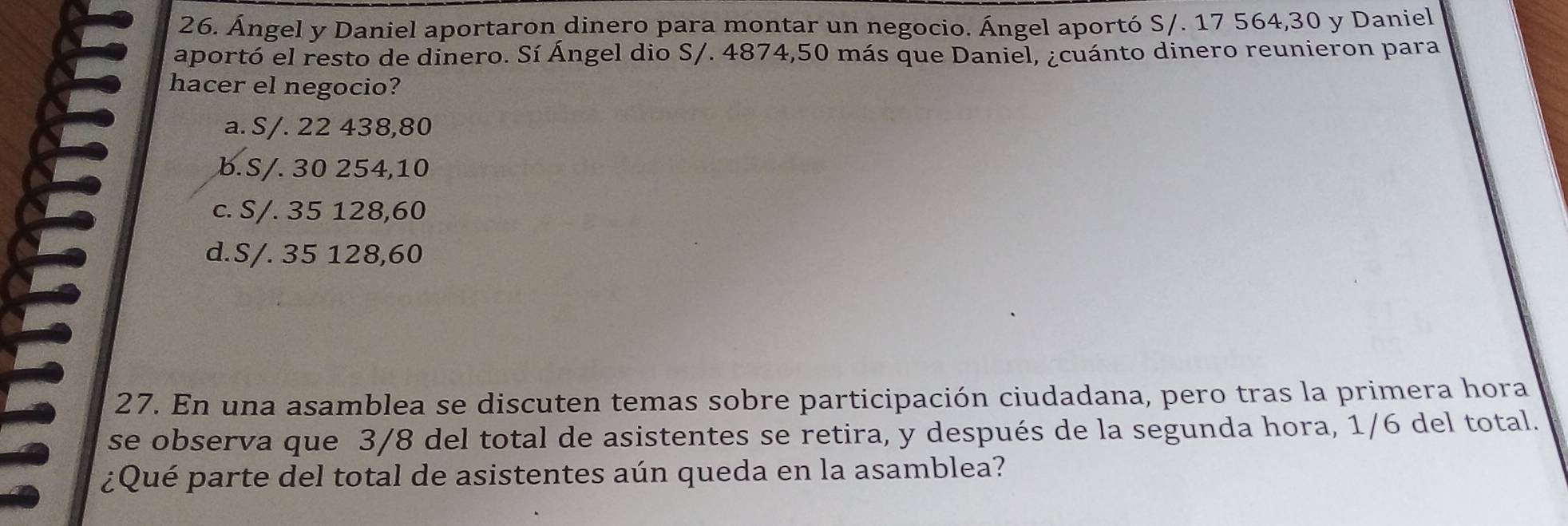 Ángel y Daniel aportaron dinero para montar un negocio. Ángel aportó S/. 17 564, 30 y Daniel
aportó el resto de dinero. Sí Ángel dio S/. 4874,50 más que Daniel, ¿cuánto dinero reunieron para
hacer el negocio?
a. S/. 22 438,80
b. S/. 30 254,10
c. S/. 35 128, 60
d. S/. 35 128,60
27. En una asamblea se discuten temas sobre participación ciudadana, pero tras la primera hora
se observa que 3/8 del total de asistentes se retira, y después de la segunda hora, 1/6 del total.
¿Qué parte del total de asistentes aún queda en la asamblea?