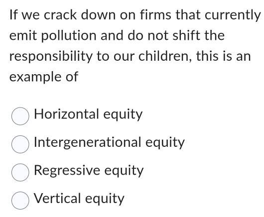 If we crack down on firms that currently
emit pollution and do not shift the
responsibility to our children, this is an
example of
Horizontal equity
Intergenerational equity
Regressive equity
Vertical equity