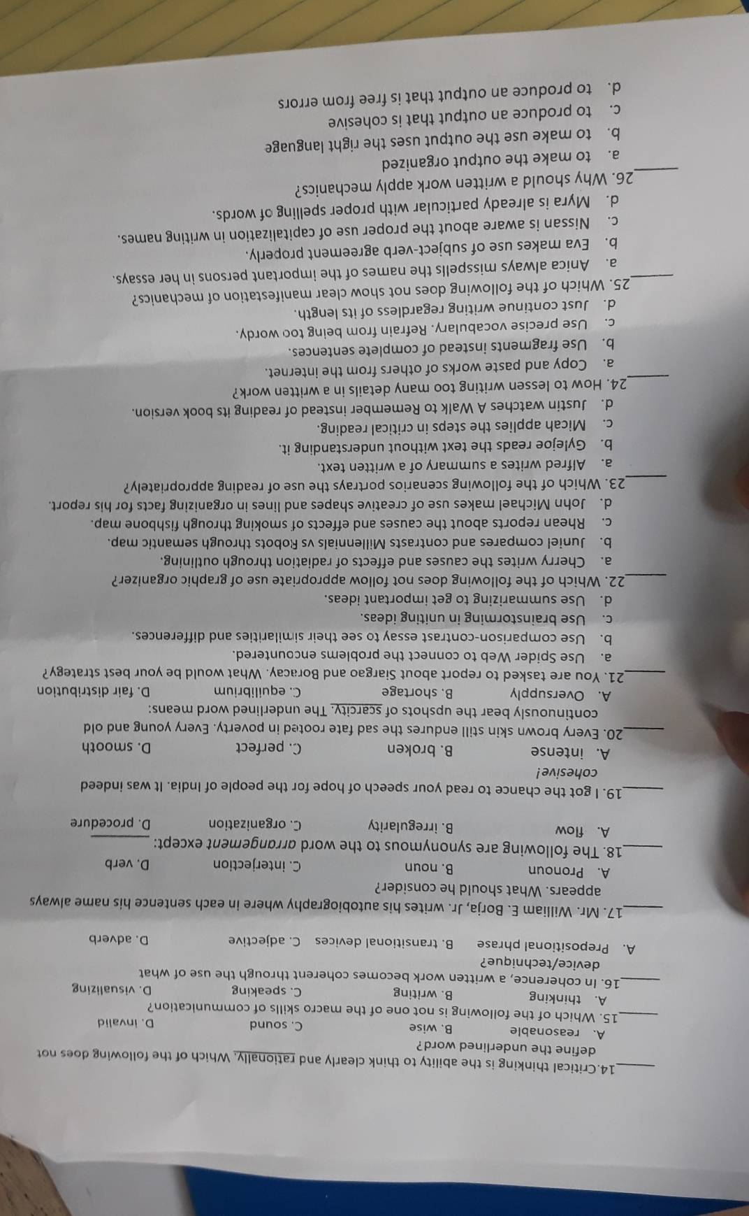 Critical thinking is the ability to think clearly and rationally. Which of the following does not
define the underlined word?
A. reasonable B. wise C. sound D. invalid
_15. Which of the following is not one of the macro skills of communication?
A. thinking B. writing C. speaking D. visualizing
_16. In coherence, a written work becomes coherent through the use of what
device/technique?
A. Prepositional phrase B. transitional devices C. adjective D. adverb
_17. Mr. William E. Borja, Jr. writes his autobiography where in each sentence his name always
appears. What should he consider?
A. Pronoun B. noun C. interjection D. verb
_18. The following are synonymous to the word arrangement except:_
A. flow B. irregularity C. organization D. procedure
_19. I got the chance to read your speech of hope for the people of India. It was indeed
cohesive !
A. intense B. broken C. perfect D. smooth
_20. Every brown skin still endures the sad fate rooted in poverty. Every young and old
continuously bear the upshots of scarcity. The underlined word means:
A. Oversupply B. shortage C. equilibrium D. fair distribution
_21. You are tasked to report about Siargao and Boracay. What would be your best strategy?
a. Use Spider Web to connect the problems encountered.
b. Use comparison-contrast essay to see their similarities and differences.
c. Use brainstorming in uniting ideas.
d. Use summarizing to get important ideas.
_22. Which of the following does not follow appropriate use of graphic organizer?
a. Cherry writes the causes and effects of radiation through outlining.
b. Juniel compares and contrasts Millennials vs Robots through semantic map.
c. Rhean reports about the causes and effects of smoking through fishbone map.
d. John Michael makes use of creative shapes and lines in organizing facts for his report.
_
23. Which of the following scenarios portrays the use of reading appropriately?
a. Alfred writes a summary of a written text.
b. Gylejoe reads the text without understanding it.
c. Micah applies the steps in critical reading.
d. Justin watches A Walk to Remember instead of reading its book version.
_
24. How to lessen writing too many details in a written work?
a. Copy and paste works of others from the internet.
b. Use fragments instead of complete sentences.
c. Use precise vocabulary. Refrain from being too wordy.
d. Just continue writing regardless of its length.
25. Which of the following does not show clear manifestation of mechanics?
_a. Anica always misspells the names of the important persons in her essays.
b. Eva makes use of subject-verb agreement properly.
c. Nissan is aware about the proper use of capitalization in writing names.
d. Myra is already particular with proper spelling of words.
_26. Why should a written work apply mechanics?
a. to make the output organized
b. to make use the output uses the right language
c. to produce an output that is cohesive
d. to produce an output that is free from errors