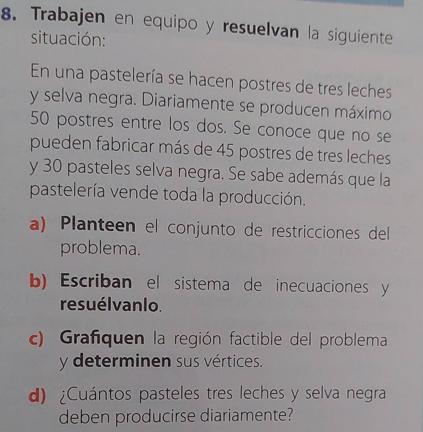 Trabajen en equipo y resuelvan la siguiente 
situación: 
En una pastelería se hacen postres de tres leches 
y selva negra. Diariamente se producen máximo
50 postres entre los dos. Se conoce que no se 
pueden fabricar más de 45 postres de tres leches 
y 30 pasteles selva negra. Se sabe además que la 
pastelería vende toda la producción. 
a) Planteen el conjunto de restricciones del 
problema. 
b) Escriban el sistema de inecuaciones y 
resuélvanlo. 
c) Grafiquen la región factible del problema 
y determinen sus vértices. 
d) ¿Cuántos pasteles tres leches y selva negra 
deben producirse diariamente?