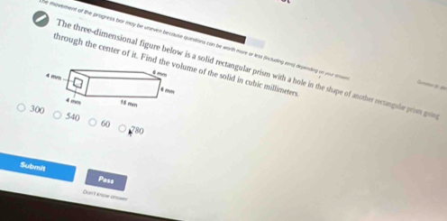 he movement of the progness bor may be uneven because quiestions can be worth more or less fincluding rera) depending on your D ( 
hrough the center of it. Find the of the solid in cubic millimeters
The three-dimensional figure below is a solid rectangular prism with a hole in the shape of another rectangule prim gon
30 540 60
780
Submit Pass 
Don't knoe ans=