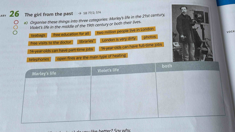 ARY 26 The girl from the past SB 77/2; S14 
a) Organise these things into three categories: Marley's life in the 21st century, 
Violet’s life in the middle of the 19th century or both their lives. 
VOCA 
teabags free education for all two million people live in London 
free visits to the doctor libraries¹ London is very dirty photos
14-year -olds can have part-time jobs 14 -year-olds can have full-time jobs 
telephones open fires are the main type of heating
