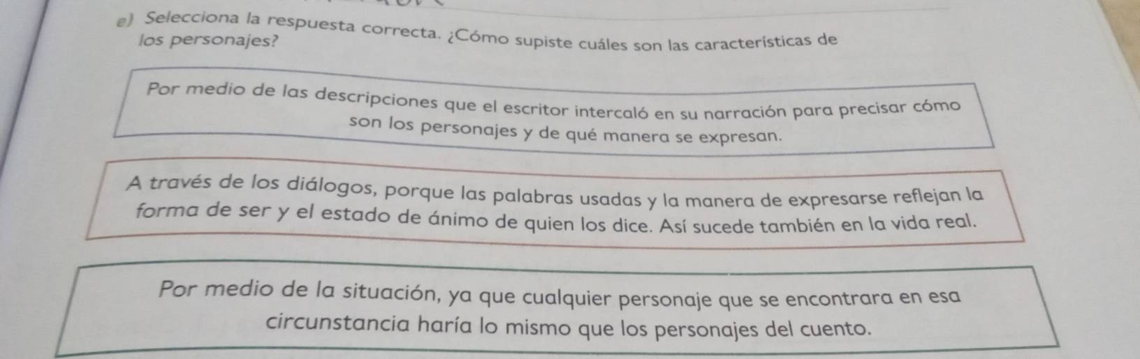 Selecciona la respuesta correcta. ¿Cómo supiste cuáles son las características de
los personajes?
Por medio de las descripciones que el escritor intercaló en su narración para precisar cómo
son los personajes y de qué manera se expresan.
A través de los diálogos, porque las palabras usadas y la manera de expresarse reflejan la
forma de ser y el estado de ánimo de quien los dice. Así sucede también en la vida real.
Por medio de la situación, ya que cualquier personaje que se encontrara en esa
circunstancia haría lo mismo que los personajes del cuento.