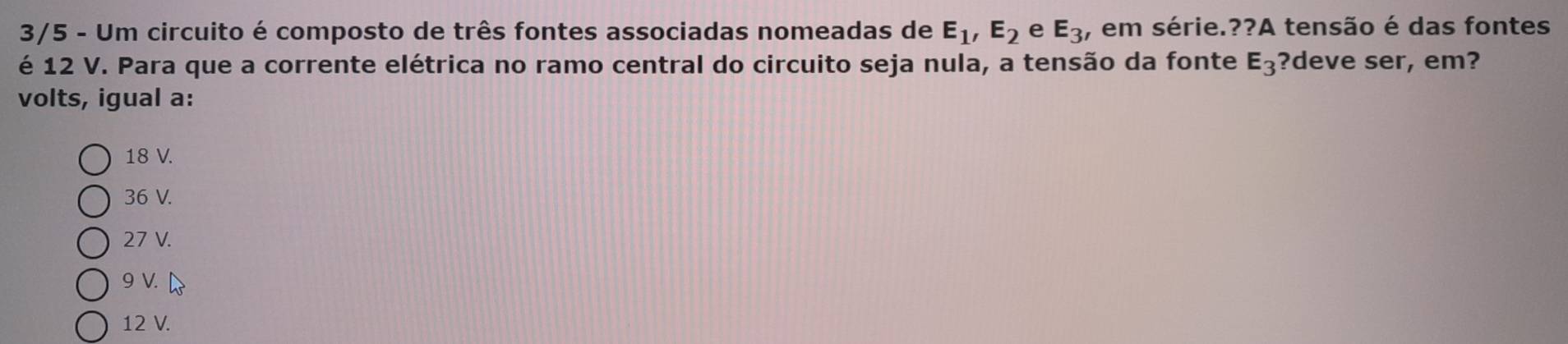 3/5 - Um circuito é composto de três fontes associadas nomeadas de E_1, E_2 e E_3 , em série.??A tensão é das fontes
é 12 V. Para que a corrente elétrica no ramo central do circuito seja nula, a tensão da fonte E_3 ?deve ser, em?
volts, igual a:
18 V.
36 V.
27 V.
9 V.
12 V.