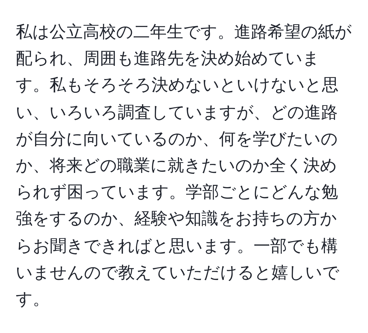 私は公立高校の二年生です。進路希望の紙が配られ、周囲も進路先を決め始めています。私もそろそろ決めないといけないと思い、いろいろ調査していますが、どの進路が自分に向いているのか、何を学びたいのか、将来どの職業に就きたいのか全く決められず困っています。学部ごとにどんな勉強をするのか、経験や知識をお持ちの方からお聞きできればと思います。一部でも構いませんので教えていただけると嬉しいです。