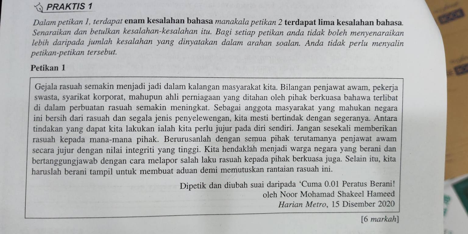 PRAKTIS 1
Dalam petikan 1, terdapat enam kesalahan bahasa manakala petikan 2 terdapat lima kesalahan bahasa.
Senaraikan dan betulkan kesalahan-kesalahan itu. Bagi setiap petikan anda tidak boleh menyenaraikan
lebih daripada jumlah kesalahan yang dinyatakan dalam arahan soalan. Anda tidak perlu menyalin
petikan-petikan tersebut.
Petikan 1
Gejala rasuah semakin menjadi jadi dalam kalangan masyarakat kita. Bilangan penjawat awam, pekerja
swasta, syarikat korporat, mahupun ahli perniagaan yang ditahan oleh pihak berkuasa bahawa terlibat
di dalam perbuatan rasuah semakin meningkat. Sebagai anggota masyarakat yang mahukan negara
ini bersih dari rasuah dan segala jenis penyelewengan, kita mesti bertindak dengan segeranya. Antara
tindakan yang dapat kita lakukan ialah kita perlu jujur pada diri sendiri. Jangan sesekali memberikan
rasuah kepada mana-mana pihak. Berurusanlah dengan semua pihak terutamanya penjawat awam
secara jujur dengan nilai integriti yang tinggi. Kita hendaklah menjadi warga negara yang berani dan
bertanggungjawab dengan cara melapor salah laku rasuah kepada pihak berkuasa juga. Selain itu, kita
haruslah berani tampil untuk membuat aduan demi memutuskan rantaian rasuah ini.
Dipetik dan diubah suai daripada ‘Cuma 0.01 Peratus Berani!
oleh Noor Mohamad Shakeel Hameed
Harian Metro, 15 Disember 2020
[6 markah]