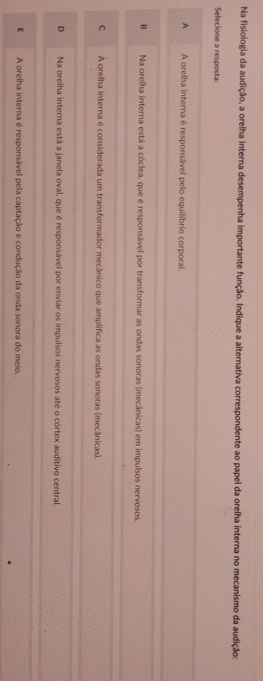 Na fisiologia da audição, a orelha interna desempenha importante função. Indique a alternativa correspondente ao papel da orelha interna no mecanismo da audição:
Selecione a resposta:
A A orelha interna é responsável pelo equilíbrio corporal.
B Na orelha interna está a cóclea, que é responsável por transformar as ondas sonoras (mecânicas) em impulsos nervosos.
C A orelha interna é considerada um transformador mecânico que amplifica as ondas sonoras (mecânicas).
D Na orelha interna está a janela oval, que é responsável por enviar os impulsos nervosos até o córtex auditivo central.
E A orelha interna é responsável pela captação e condução da onda sonora do meio.