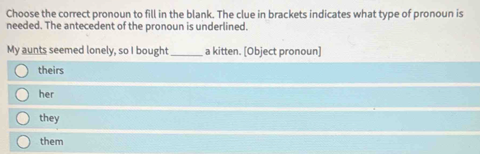 Choose the correct pronoun to fill in the blank. The clue in brackets indicates what type of pronoun is
needed. The antecedent of the pronoun is underlined.
My aunts seemed lonely, so I bought_ a kitten. [Object pronoun]
theirs
her
they
them