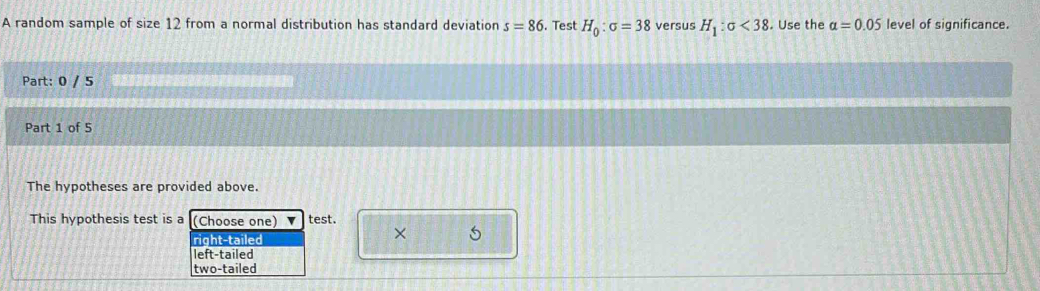 A random sample of size 12 from a normal distribution has standard deviation s=86. Test H_0:sigma =38 versus H_1:sigma <38</tex> . Use the alpha =0.05 level of significance.
Part: 0 / 5
Part 1 of 5
The hypotheses are provided above.
This hypothesis test is a (Choose one) v test.
right-tailed
× 5
left-tailed
two-tailed