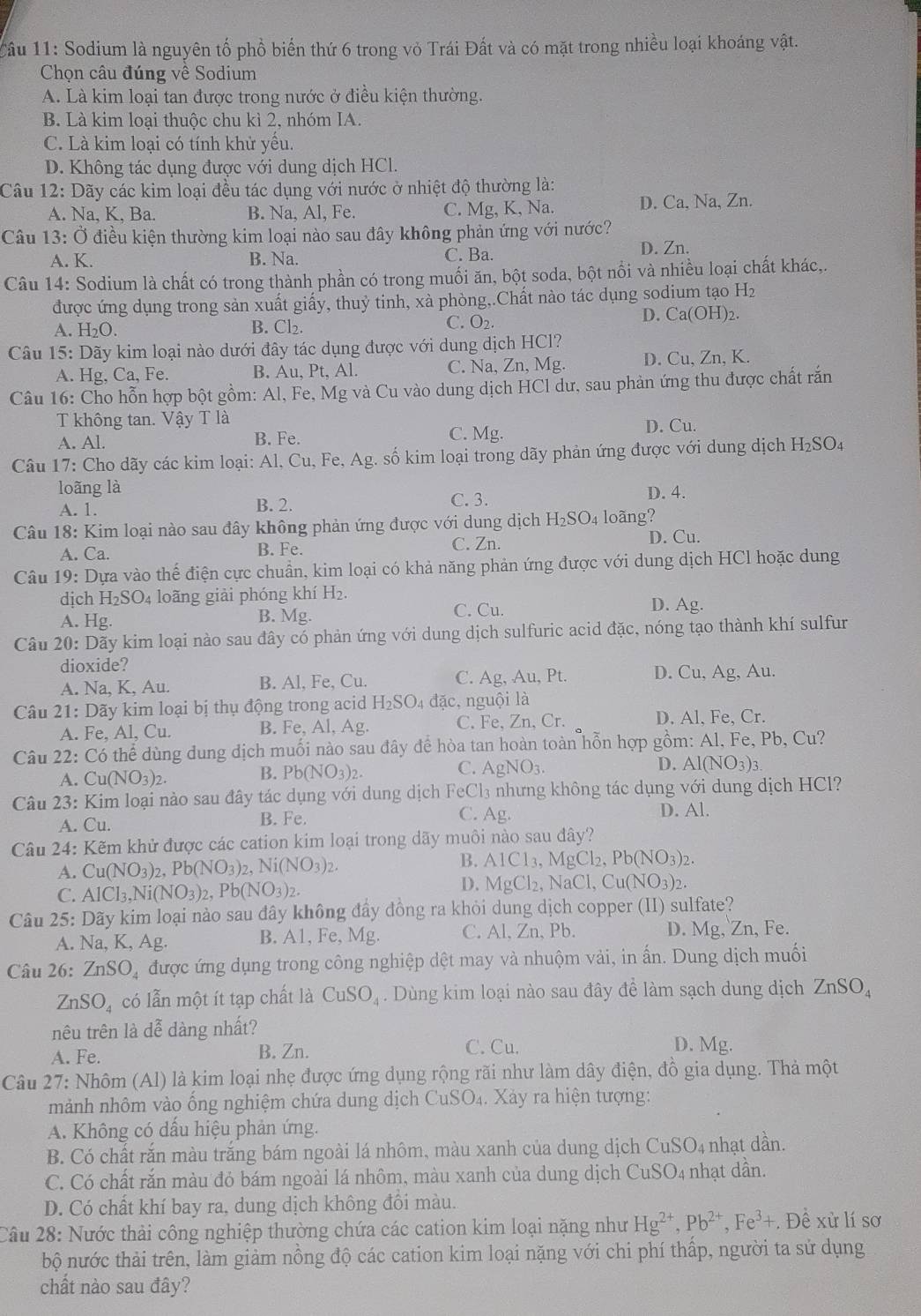 Sodium là nguyên tố phồ biển thứ 6 trong vỏ Trái Đất và có mặt trong nhiều loại khoáng vật.
Chọn câu đúng về Sodium
A. Là kim loại tan được trong nước ở điều kiện thường.
B. Là kim loại thuộc chu kì 2, nhóm IA.
C. Là kim loại có tính khử yểu.
D. Không tác dụng được với dung dịch HCl.
Câu 12: Dãy các kim loại đều tác dụng với nước ở nhiệt độ thường là:
A. Na, K, Ba. B. Na, Al, Fe. C. Mg, K, Na. D. Ca, Na, Zn.
Câu 13:C Ở điều kiện thường kim loại nào sau đây không phản ứng với nước?
A. K. B. Na. C. Ba.
D. Zn.
Câu 14: Sodium là chất có trong thành phần có trong muối ăn, bột soda, bột nổi và nhiều loại chất khác,,
được ứng dụng trong sản xuất giấy, thuỷ tinh, xà phòng,.Chất nào tác dụng sodium tạo H₂
C.
A. H₂O. B. Cl₂. O_2. D. Ca(OH)2.
Câu 15: Dãy kim loại nào dưới đây tác dụng được với dung dịch HCl?
A. Hg, Ca, Fe. B. Au, Pt, Al. C. Na, Zn, Mg. D. Cu, Zn, K.
Câu 16: Cho hỗn hợp bột gồm: Al, Fe, Mg và Cu vào dung dịch HCl dư, sau phản ứng thu được chất rắn
T không tan. Vậy T là
A. Al. B. Fe. C. Mg. D. Cu.
Câu 17: Cho dãy các kim loại: Al, Cu, Fe, Ag. số kim loại trong dãy phản ứng được với dung dịch I H_2SO_4
loãng là D. 4.
A. 1. B. 2. C. 3.
Câu 18: Kim loại nào sau đây không phản ứng được với dung dịch H_2SO_4 4 loãng?
A. Ca. B. Fe. C. Zn. D. Cu.
Câu 19: Dựa vào thế điện cực chuẩn, kim loại có khả năng phản ứng được với dung dịch HCl hoặc dung
dịch H_2SO_4 loãng giải phóng khí H₂.
C. Cu. D. Ag.
A. Hg. B. Mg.
Câu 20: Dãy kim loại nào sau đây có phản ứng với dung dịch sulfuric acid đặc, nóng tạo thành khí sulfur
dioxide?
A. Na, K, Au. B. Al, Fe, Cu. C. Ag, Au, Pt. D. Cu, Ag, Au.
Câu 21: Dãy kim loại bị thụ động trong acid H_2SO_4dac, nguội là
A. Fe, Al, Cu. B. Fe, Al, Ag. C. Fe, Zn,Cr. D. Al, Fe, Cr.
Câu 22: Có thể dùng dung địch muối nào sau đây để hòa tan hoàn toàn hỗn hợp gồm: Al, Fe, Pb, Cu?
A. Cu(NO_3)_2.
B. Pb(NO_3)_2.
C. AgNO_3. D. Al(NO_3)_3.
Câu 23: Kim loại nào sau đây tác dụng với dung dịch Fe eCl_2 3 nhưng không tác dụng với dung dịch HCl?
A. Cu. B. Fe.
C. Ag. D. Al.
Câu 24: Kẽm khử được các cation kim loại trong dãy muôi nào sau đây?
A. Cu(NO_3) Pb(NO_3)_2,Ni(NO_3)_2. B. AlCl_3,MgCl_2,Pb(NO_3)_2.
C. AlCl_3,Ni(NO_3)_2,Pb(NO_3)_2.
D. MgCl_2,NaCl,Cu(NO_3)_2.
Câu 25 : Dãy kim loại nào sau đây không đầy đồng ra khỏi dung dịch copper (II) sulfate?
A. Na, K, Ag. B. A1, Fe, Mg. C. Al, Zn, Pb. D. Mg, Zn, Fe.
Câu 26: ZnSO_4 được ứng dụng trong công nghiệp dệt may và nhuộm vải, in ấn. Dung dịch muối
ZnSO_4 có lẫn một ít tạp chất là CuSO_4. Dùng kim loại nào sau đây đề làm sạch dung dịch ZnSO_4
nêu trên là dễ dàng nhất? D. Mg.
A. Fe.
B. Zn. C. Cu.
Câu 27: Nhôm (Al) là kim loại nhẹ được ứng dụng rộng rãi như làm dây điện, đồ gia dụng. Thả một
mảnh nhôm vào ống nghiệm chứa dung dịch CuSO₄. Xảy ra hiện tượng:
A. Không có dấu hiệu phản ứng.
B. Có chất rắn màu trắng bám ngoài lá nhôm, màu xanh của dung dịch ở CuSO_4 1 nhạt dần.
C. Có chất rắn màu đỏ bám ngoài lá nhôm, màu xanh của dung dịch CuSO_4 nhạt dần.
D. Có chất khí bay ra, dung dịch không đôi màu.
Câu 28: Nước thải công nghiệp thường chứa các cation kim loại nặng như Hg^(2+),Pb^(2+),Fe^3+. Đề xử lí sơ
bộ nước thải trên, làm giảm nồng độ các cation kim loại nặng với chi phí thấp, người ta sử dụng
chất nào sau đây?
