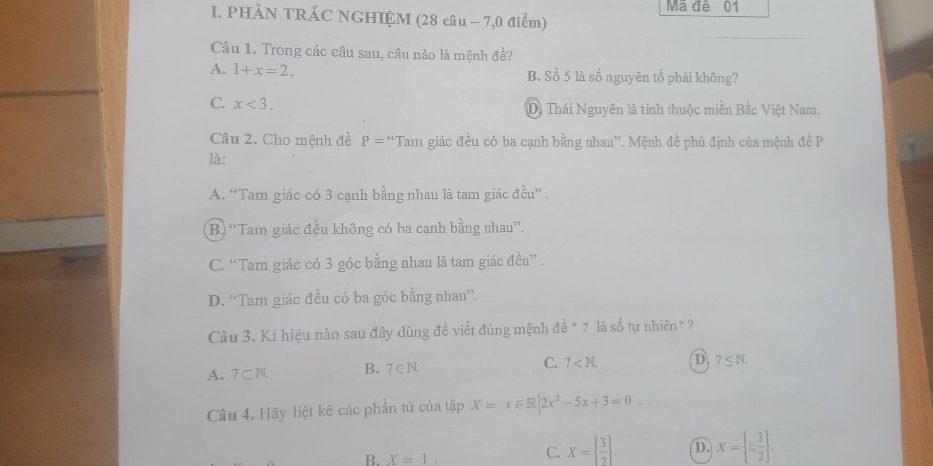 Mã đê 01
I. PHÀN TRẤC NGHIỆM (28 câu - 7,0 điểm)
Câu 1. Trong các câu sau, câu nào là mệnh đề?
A. 1+x=2. B. Số 5 là số nguyên tố phải không?
C. x<3</tex>. 
Dy Thái Nguyên là tỉnh thuộc miền Bắc Việt Nam.
Câu 2. Cho mệnh đề P= ^ *Tam giác đều có ba cạnh bằng nhau''. Mệnh đề phủ định của mệnh đề P
là:
A. “Tam giác có 3 cạnh bằng nhau là tam giác đều” .
B. “Tam giác đều không có ba cạnh bằng nhau”.
C. “Tam giác có 3 góc bằng nhau là tam giác đều” .
D. “Tam giác đều có ba góc bằng nhau”.
Câu 3. Kí hiệu nào sau đây dùng để viết đúng mệnh đề " 7 là số tự nhiên" ?
C. 7 . D 7≤ N.
A. 7 ⊂ N.
B. 7∈ N. 
Câu 4. Hãy liệt kê các phần tử của tập X=x∈ R|2x^2-5x+3=0.
D. X= 1; 3/2 .
B. X=1.
C. X=  3/2 .