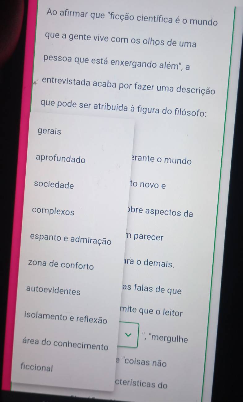 Ao afirmar que "ficção científica é o mundo
que a gente vive com os olhos de uma
pessoa que está enxergando além", a
entrevistada acaba por fazer uma descrição
que pode ser atribuída à figura do filósofo:
gerais
aprofundado
erante o mundo
sociedade
to novo e
complexos
übre aspectos da
η parecer
espanto e admiração
ra o demais.
zona de conforto
autoevidentes
as falas de que
mite que o leitor
isolamento e reflexão
", "mergulhe
área do conhecimento
e ''coisas não
ficcional
cterísticas do