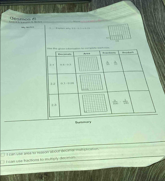 desmos 
Unit 6.5, Lesson 5: Notes _Name_
My Notes 1. Explain why 0.6-0.3=0.18. _
0.3
0.6
Summary
I can use area to reason about decimal multiplication.
I can use fractions to multiply decimals.