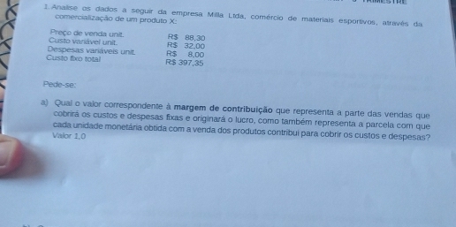 Analise os dados a seguir da empresa Milla Ltda, comércio de materiais esportivos, através da 
comercialização de um produto X : 
Custo variável unit. Preço de venda unit. R$ 32,00 R$ 88,30
Custo fixo total Despesas variáveis unit. R$ 8,00
R$ 397,35
Pede-se: 
a) Quai o vaior correspondente à margem de contribuição que representa a parte das vendas que 
cobrirá os custos e despesas fixas e originará o lucro, como também representa a parcela com que 
cada unidade monetária obtida com a venda dos produtos contribui para cobrir os custos e despesas? 
Valor 1,0