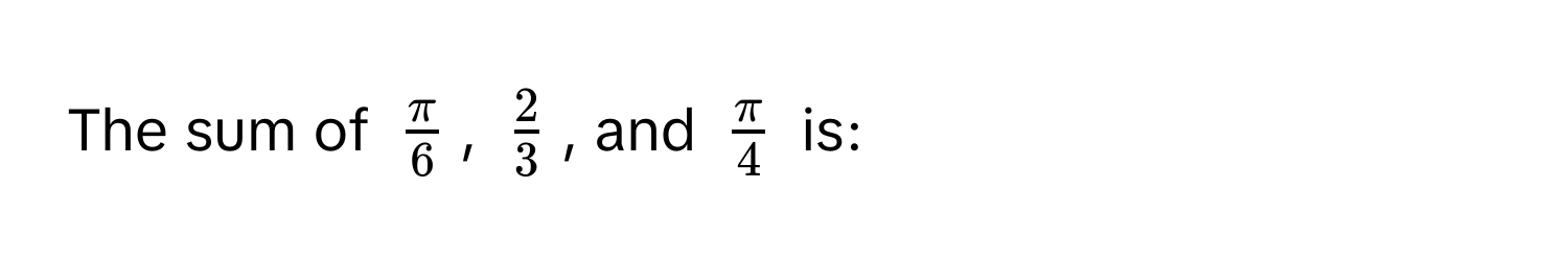 The sum of $ π/6 $, $ 2/3 $, and $ π/4 $ is: