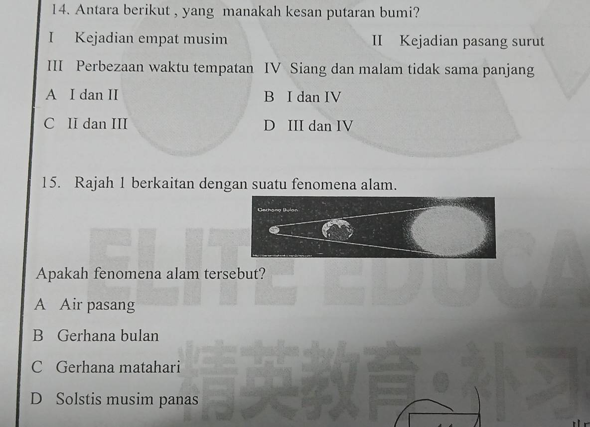 Antara berikut , yang manakah kesan putaran bumi?
I Kejadian empat musim II Kejadian pasang surut
III Perbezaan waktu tempatan IV Siang dan malam tidak sama panjang
A I dan II B I dan IV
C II dan III D III dan IV
15. Rajah 1 berkaitan dengan suatu fenomena alam.
Apakah fenomena alam tersebut?
A Air pasang
B Gerhana bulan
C Gerhana matahari
D Solstis musim panas