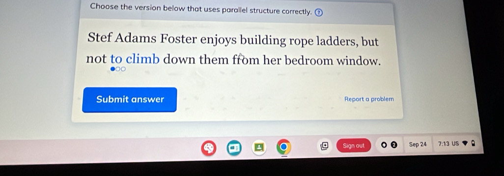 Choose the version below that uses parallel structure correctly. ( 
Stef Adams Foster enjoys building rope ladders, but 
not to climb down them from her bedroom window. 
Submit answer Report a problem 
Sign out Sep 24 7:13 US