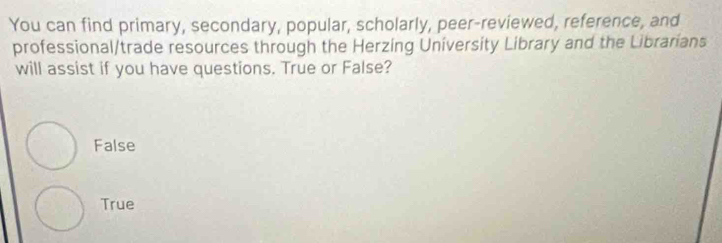 You can find primary, secondary, popular, scholarly, peer-reviewed, reference, and
professional/trade resources through the Herzing University Library and the Librarians
will assist if you have questions. True or False?
False
True