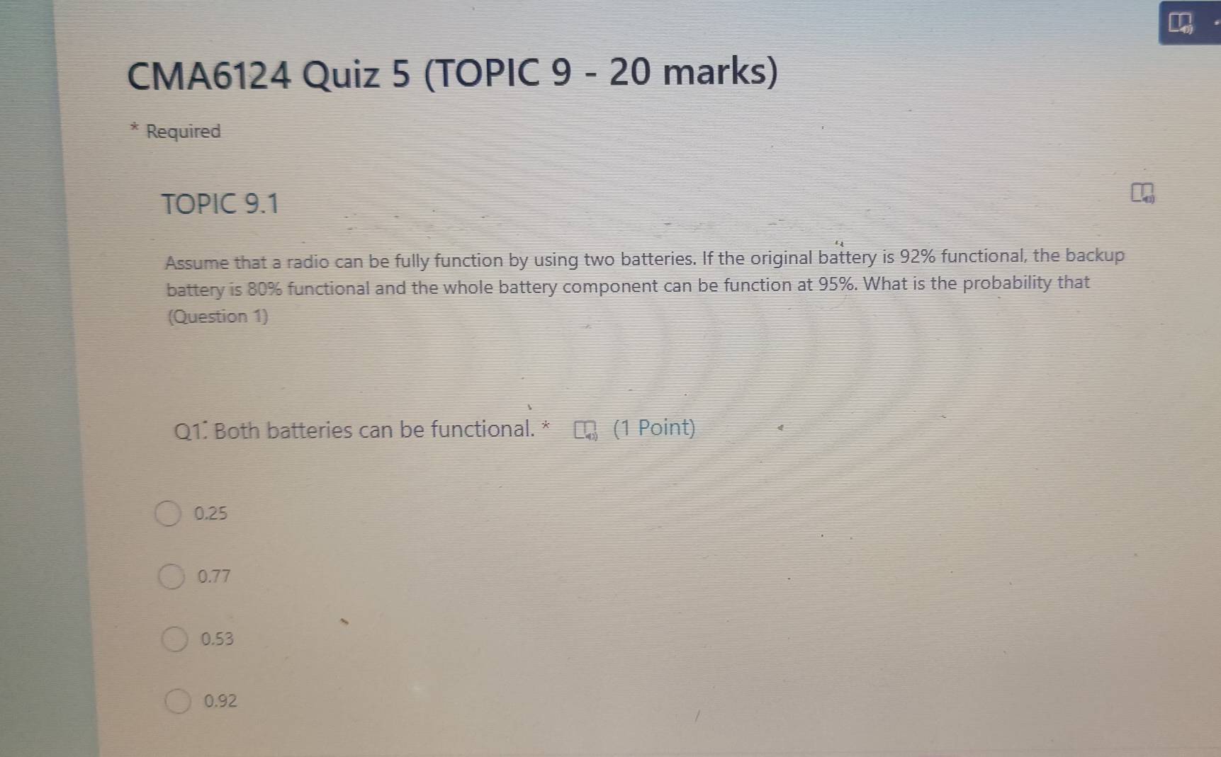 CMA6124 Quiz 5 (TOPIC 9 - 20 marks)
* Required
TOPIC 9.1
Assume that a radio can be fully function by using two batteries. If the original battery is 92% functional, the backup
battery is 80% functional and the whole battery component can be function at 95%. What is the probability that
(Question 1)
Q1. Both batteries can be functional. * (1 Point)
0.25
0.77
0.53
0.92