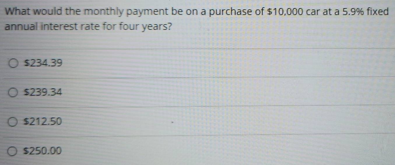 What would the monthly payment be on a purchase of $10,000 car at a 5.9% fixed
annual interest rate for four years?
$234.39
$239.34
$212.50
$250.00