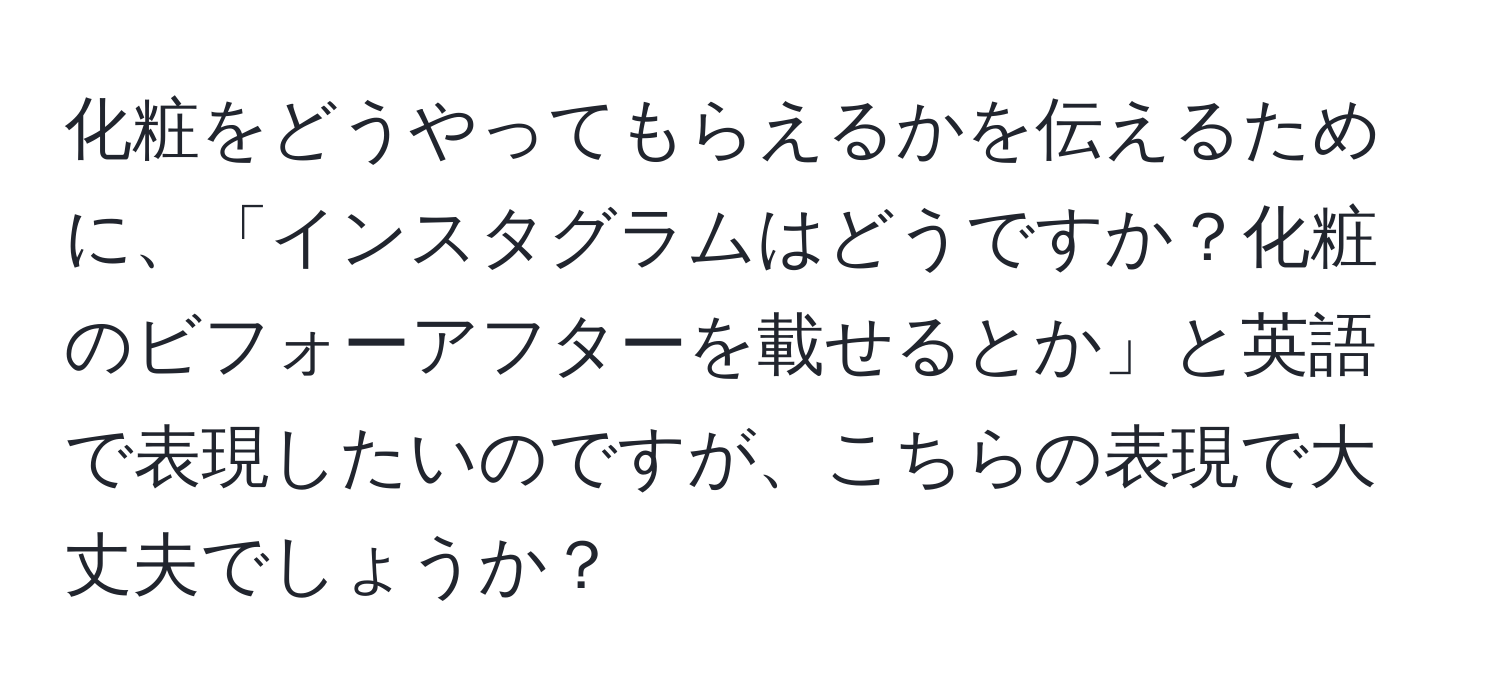 化粧をどうやってもらえるかを伝えるために、「インスタグラムはどうですか？化粧のビフォーアフターを載せるとか」と英語で表現したいのですが、こちらの表現で大丈夫でしょうか？