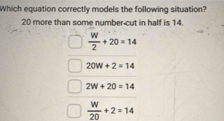 Which equation correctly models the following situation?
20 more than some number cut in half is 14.
 W/2 +20=14
20W+2=14
2W+20=14
 W/20 +2=14