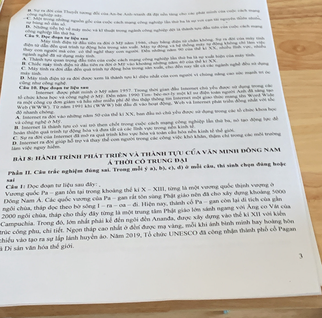 B. Sự ra đời của Thuyết tương đổi của An-be Anh-xtanh đã đặt nễn tảng cho các phát minh của cuộc cách mạng
công nghiệp này.
C. Một trong những nguồn gốc của cuộc cách mang công nghiệp lần thứ ba là sự với cạn tài nguyên thiên nhiên.
sự bùng nổ dân số
D. Những tiền bộ về máy móc và kĩ thuật trong ngành công nghiệp đệt là thành tựu đầu tiên của cuộc cách mạng
công nghiệp lần thứ ba.
Câu 9. Đọc đoạn tư liệu sau
Máy tính điện tử đầu tiên ra đời ở Mỹ năm 1946, chạy bằng điện từ chân không. Sự ra đời của máy tính
điện từ dẫn đến quá trình tự động hóa trong sản xuất. Máy tự động và hệ thống máy tự động không chỉ làm việc
thay con người mà còn có thể nghĩ thay con người. Đến những năm 90 của thể ki XX, nhiều lĩnh vực, nhiều
ngành nghể đã sử dụng máy tính.
A. Thành tựu quan trọng đầu tiền của cuộc cách mạng công nghiệp lần thứ ba là sự xuất hiện của máy tính.
B. Chiếc máy tính điện tử đầu tiên ra đời ở Mỹ vào khoảng những năm 40 của thế kí XX
C. Máy tính ra đời dân đến quả trình tự động hóa trong sản xuất, cho đến nay tất cả các ngành nghề đều sử dụng
máy tính.
D. Máy tính điện tử ra đời được xem là thành tựu kì diệu nhất của con người vi chủng năng cao sức mạnh trí óc
cũng như công nghệ.
Câu 10. Đọc đoạn tư liệu sau
Internet được phát minh ở Mỹ năm 1957. Trong thời gian đầu Internet chủ yểu được sử dụng trong các
tổ chức khoa học và công nghệ ở Mỹ. Đến năm 1990 Tim- béc-nơ-ly một kĩ sư điện toán người Anh đã sáng tạo
ra một công cụ đơn giám và hầu như miễn phí để thu thập thông tin Internet một giao thức mang tên Word Wide
Web (WWW). Từ năm 1991 khi (WWW) bắt đầu đi vào hoạt động, Web và Internet phát triển đồng nhất với tốc
độ nhanh chóng.
A. Internet ra đời vào những năm 50 của thế kỉ XX, ban đầu nó chủ yếu được sử dụng trong các tổ chức khoa học
và công nghệ ở Mỹ.
B. Internet là thành tựu có vai trò then chốt trong cuộc cách mạng công nghiệp lần thứ ba, nó tạo động lực để
hoàn thiện quá trình tự động hóa và đưa tất cả các lĩnh vực trong nền kinh tề.
C. Sự ra đời của Internet đã mở ra quá trình khu vực hóa và toàn cầu hóa nền kinh tế thể giới.
D. Internet ra đời giúp hỗ trợ và thay thể con người trong các công việc khó khăn, thậm chí trong các môi trường
làm việc nguy hiểm.
Bài 8: hành trình phát triên và thành tựu của văn minh đông nam
á thời cô trung đại
Phần II. Câu trắc nghiệm đúng sai. Trong mỗi ý a), b), c), d) ở mỗi câu, thí sinh chọn đúng hoặc
sai
Câu 1: Đọc đoạn tư liệu sau đây: 
Vương quốc Pa - gan tồn tại trong khoảng thế kỉ X - XIII, từng là một vương quốc thịnh vượng ở
Đông Nam Á. Các quốc vương của Pa - gan rất tôn sùng Phật giáo nên đã cho xây dựng khoảng 5000
ngôi chùa, tháp dọc theo bờ sông I - ra - oa - đi. Hiện nay, thành cổ Pa - gan còn lại di tích của gần
2000 ngôi chùa, tháp cho thấy đây từng là một trung tâm Phật giáo lớn sánh ngang với Ăng co Vát của
Campuchia. Trong đó, lớn nhất phải kể đến ngôi đền Ananđa, được xây dựng vào thế kỉ XII với kiến
trúc công phu, chi tiết. Ngọn tháp cao nhất ở đền được mạ vàng, mỗi khi ánh bình minh hay hoàng hôn
chiếu vào tạo ra sự lấp lánh huyền ảo. Năm 2019, Tổ chức UNESCO đã công nhận thành phố cổ Pagan
à Di sản văn hóa thế giới.
3