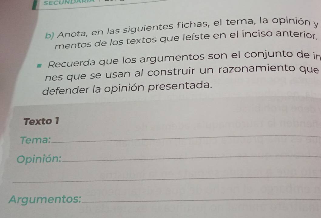 SECUNDAR 
b) Anota, en las siguientes fichas, el tema, la opinión y 
mentos de los textos que leíste en el inciso anterior. 
Recuerda que los argumentos son el conjunto de in 
nes que se usan al construir un razonamiento que 
defender la opinión presentada. 
Texto 1 
Tema: 
_ 
Opinión: 
_ 
_ 
Argumentos:_