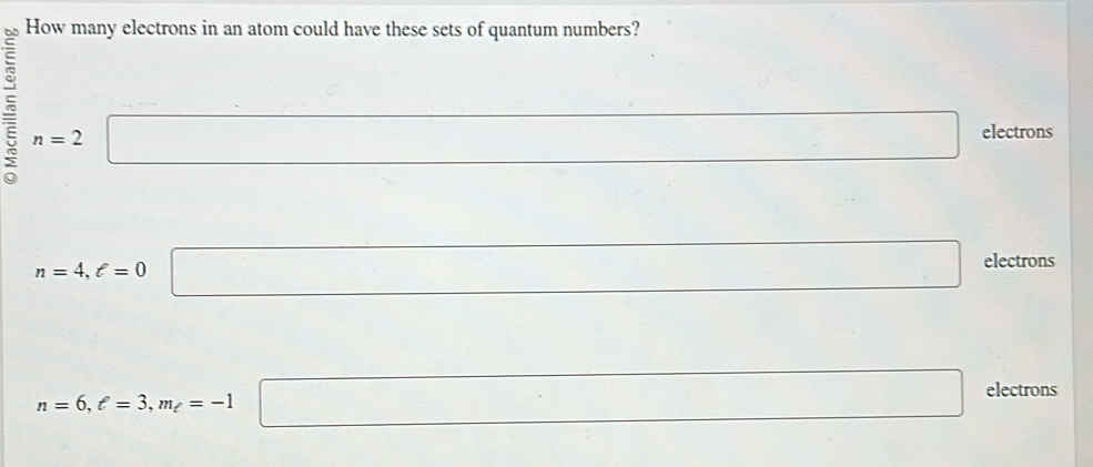 How many electrons in an atom could have these sets of quantum numbers?
n=2 □ □ electrons
n=4, ell =0 □ electrons
n=6, ell =3, m_ell =-1 □ electrons