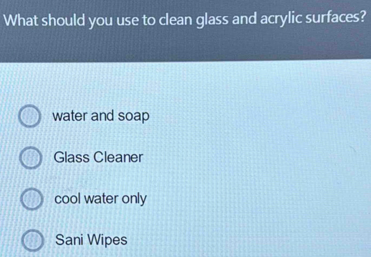 What should you use to clean glass and acrylic surfaces?
water and soap
Glass Cleaner
cool water only
Sani Wipes