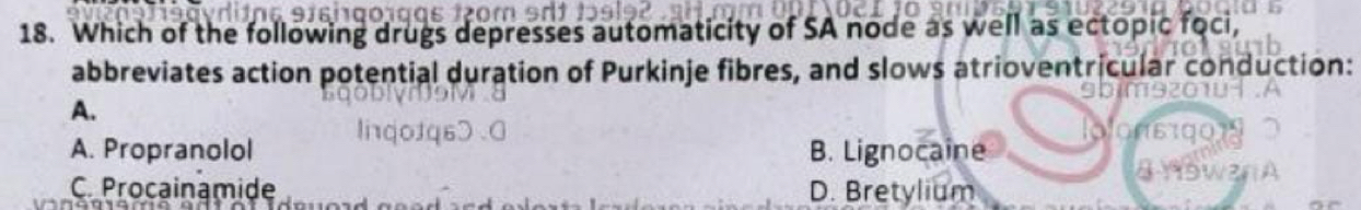 Which of the following drugs depresses automaticity of SA node as well as ectopic foci,
abbreviates action potential duration of Purkinje fibres, and slows atrioventricular conduction:
A.
A. Propranolol B. Lignocaine
C. Procainamide D. Bretylium