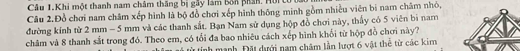 Câu 1.Khi một thanh nam châm thăng bị gây làm bốn phân. Hồi 
Câu 2.Đồ chơi nam châm xếp hình là bộ đồ chơi xếp hình thông minh gồm nhiều viên bi nam châm nhỏ, 
đường kính từ 2 mm - 5 mm và các thanh sắt. Bạn Nam sử dụng hộp đồ chơi này, thấy có 5 viên bi nam 
châm và 8 thanh sắt trong đó. Theo em, có tối đa bao nhiêu cách xếp hình khối từ hộp đồ chơi này? 
nh manh. Đặt dưới nam châm lần lượt 6 vật thể từ các kim