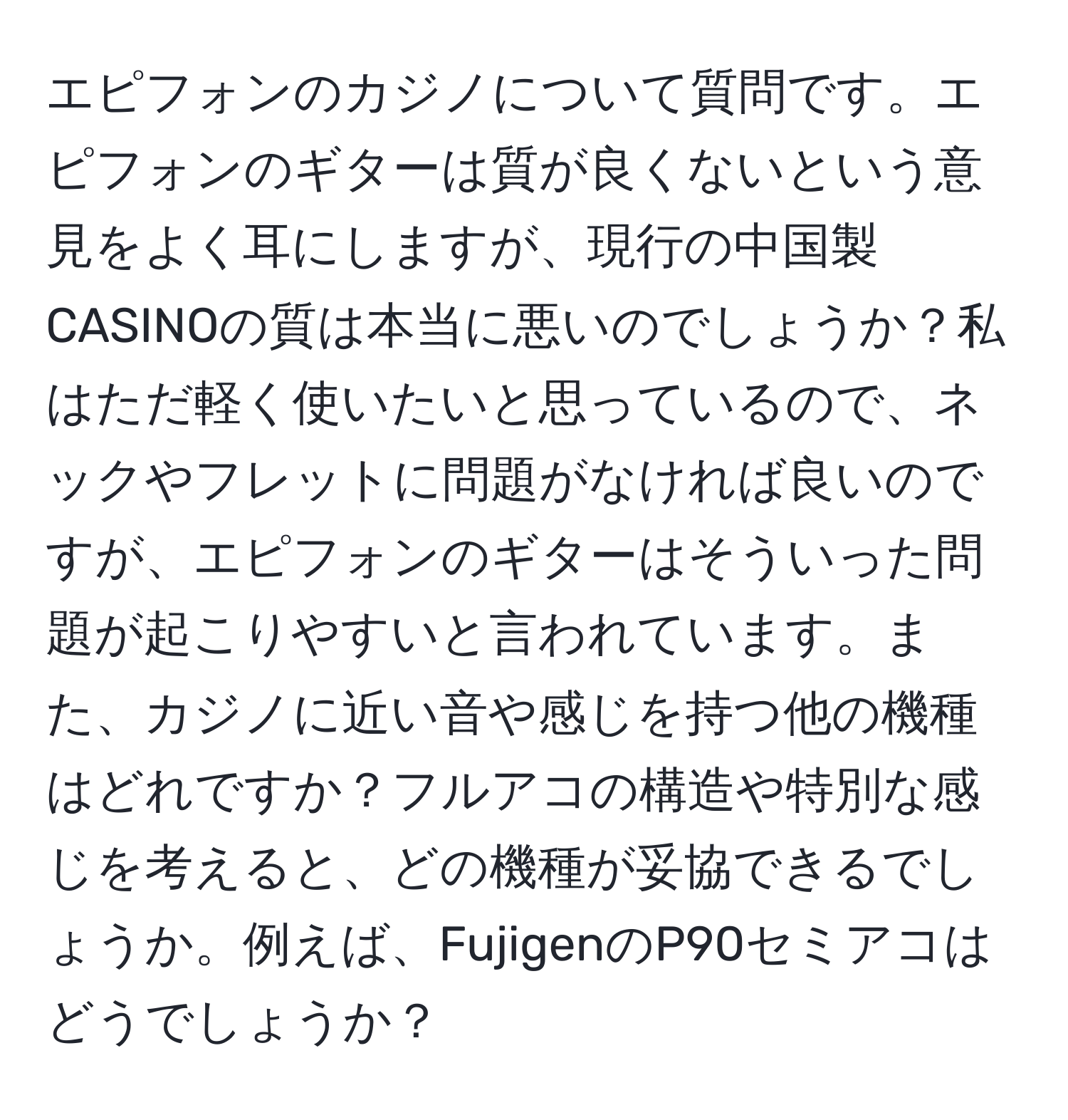 エピフォンのカジノについて質問です。エピフォンのギターは質が良くないという意見をよく耳にしますが、現行の中国製CASINOの質は本当に悪いのでしょうか？私はただ軽く使いたいと思っているので、ネックやフレットに問題がなければ良いのですが、エピフォンのギターはそういった問題が起こりやすいと言われています。また、カジノに近い音や感じを持つ他の機種はどれですか？フルアコの構造や特別な感じを考えると、どの機種が妥協できるでしょうか。例えば、FujigenのP90セミアコはどうでしょうか？