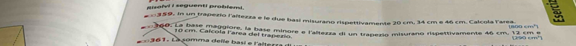 Risolvi i seguenti problemi. 
359. In un trapezio l'altezza e le due basi misurano rispettivamente 20 cm, 34 cm e 46 cm. Calcola l'area. 
n 260: La pase maggiore, la base minore e l'altezza di un trapezio misurano rispettivamente 46 cm, 12 cm e [800 cm²)
10 cm. Calcola l'area del trapezio. 
361 . La somma delle ba s i e l'alte r d