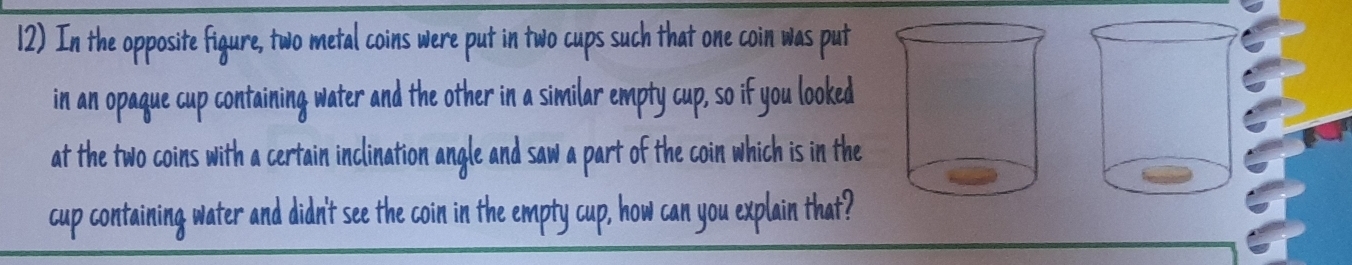 In the opposite figure, two metal coins were put in two cups such that one coin was put 
in an opaque cup containing water and the other in a similar empty cup, so if you looked 
at the two coins with a certain inclination angle and saw a part of the coin which is in the 
cup containing water and didn't see the coin in the empty cup, how can you explain that?