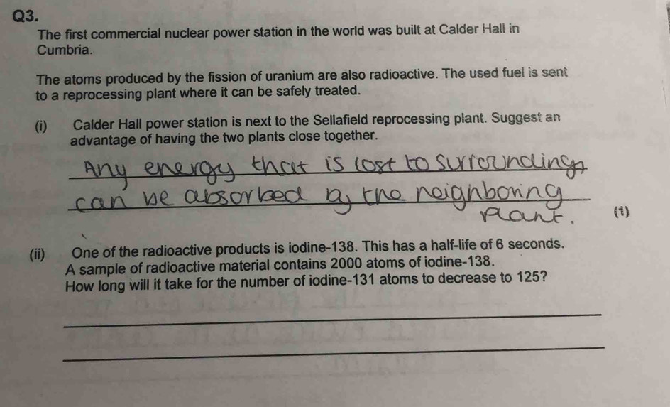 The first commercial nuclear power station in the world was built at Calder Hall in 
Cumbria. 
The atoms produced by the fission of uranium are also radioactive. The used fuel is sent 
to a reprocessing plant where it can be safely treated. 
(i) Calder Hall power station is next to the Sellafield reprocessing plant. Suggest an 
advantage of having the two plants close together. 
_ 
__ 
(1) 
(ii) One of the radioactive products is iodine- 138. This has a half-life of 6 seconds. 
A sample of radioactive material contains 2000 atoms of iodine- 138. 
How long will it take for the number of iodine- 131 atoms to decrease to 125? 
_ 
_