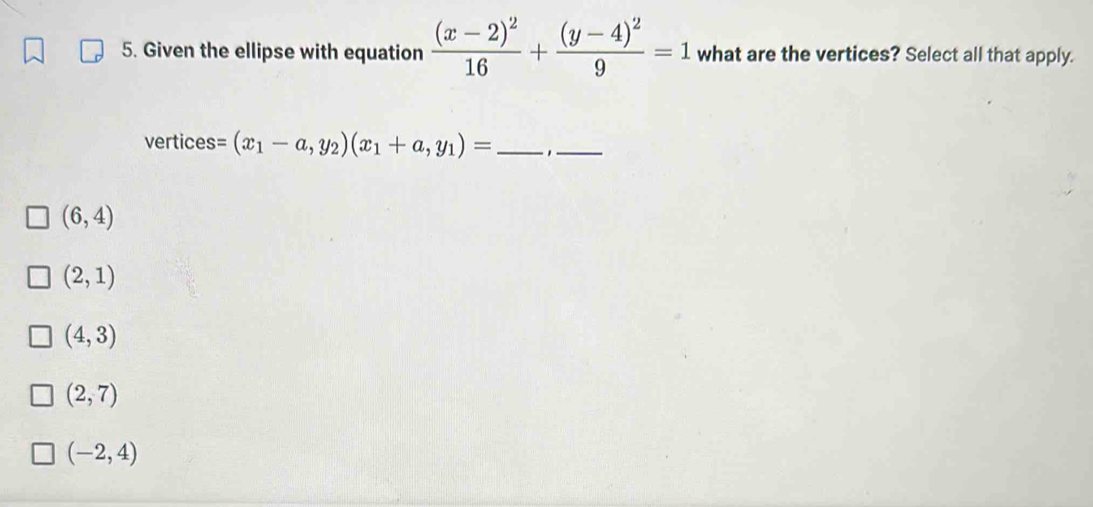 Given the ellipse with equation frac (x-2)^216+frac (y-4)^29=1 what are the vertices? Select all that apply.
vertices =(x_1-a,y_2)(x_1+a,y_1)= _ _
(6,4)
(2,1)
(4,3)
(2,7)
(-2,4)