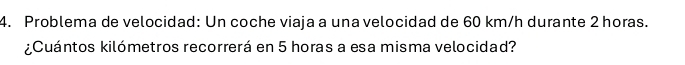 Problema de velocidad: Un coche viaja a una velocidad de 60 km/h durante 2 horas. 
¿Cuántos kilómetros recorrerá en 5 horas a esa misma velocidad?