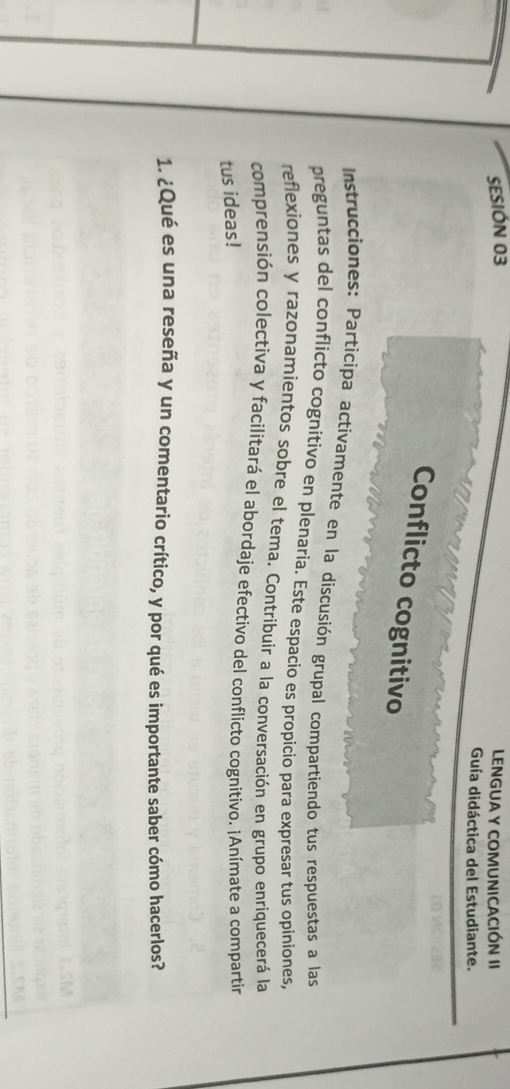 SESIÓN 03 LENGUA Y COMUNICACIÓN II 
Guía didáctica del Estudiante. 
Conflicto cognitivo 
Instrucciones: Participa activamente en la discusión grupal compartiendo tus respuestas a las 
preguntas del conflicto cognitivo en plenaria. Este espacio es propicio para expresar tus opiniones, 
reflexiones y razonamientos sobre el tema. Contribuir a la conversación en grupo enriquecerá la 
comprensión colectiva y facilitará el abordaje efectivo del conflicto cognitivo. ¡Anímate a compartin 
tus ideas! 
1. ¿Qué es una reseña y un comentario crítico, y por qué es importante saber cómo hacerlos?