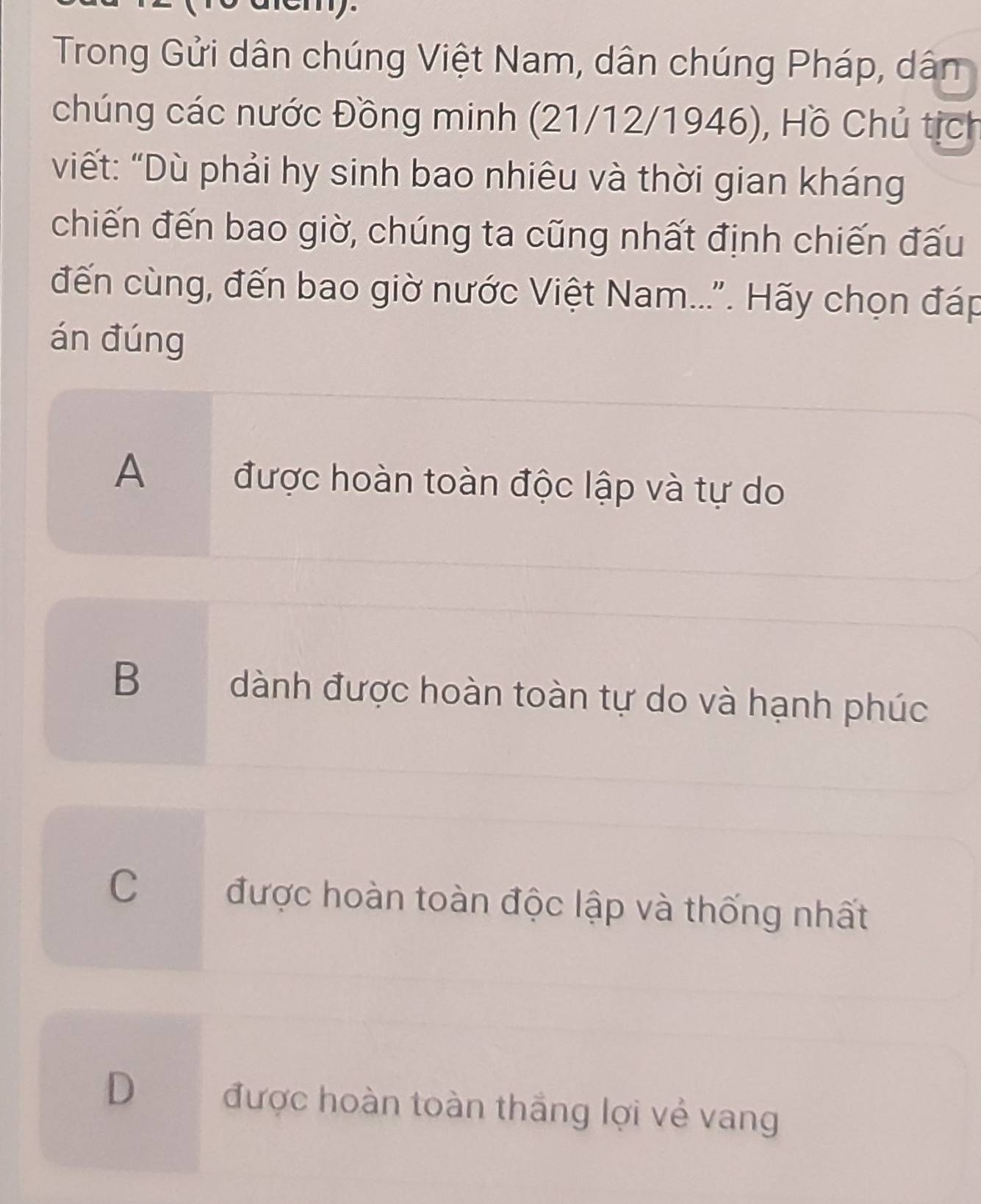 Trong Gửi dân chúng Việt Nam, dân chúng Pháp, dân
chúng các nước Đồng minh (21/12/1946), Hồ Chủ tịch
viết: “Dù phải hy sinh bao nhiêu và thời gian kháng
chiến đến bao giờ, chúng ta cũng nhất định chiến đấu
đến cùng, đến bao giờ nước Việt Nam...'. Hãy chọn đáp
án đúng
A được hoàn toàn độc lập và tự do
B dành được hoàn toàn tự do và hạnh phúc
C được hoàn toàn độc lập và thống nhất
D được hoàn toàn thắng lợi vẻ vang