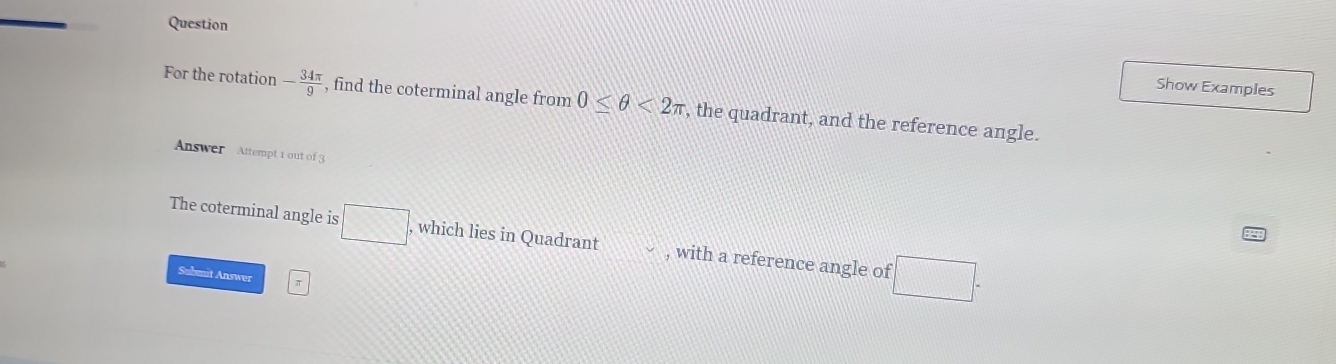 Question 
Show Examples 
For the rotation - 34π /9  , find the coterminal angle from 0≤ θ <2π , the quadrant, and the reference angle. 
Answer Attempt 1 out of 3 
The coterminal angle is □ , which lies in Quadrant , with a reference angle of :□. 
Submit Answer