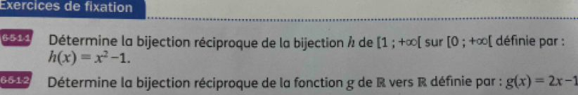 Exercices de fixation 
6511 Détermine la bijection réciproque de la bijection À de [1;+∈fty [ sur [0;+∈fty [ définie par :
h(x)=x^2-1. 
6 -5 -1 -2 Détermine la bijection réciproque de la fonction g de R vers R définie par : g(x)=2x-1