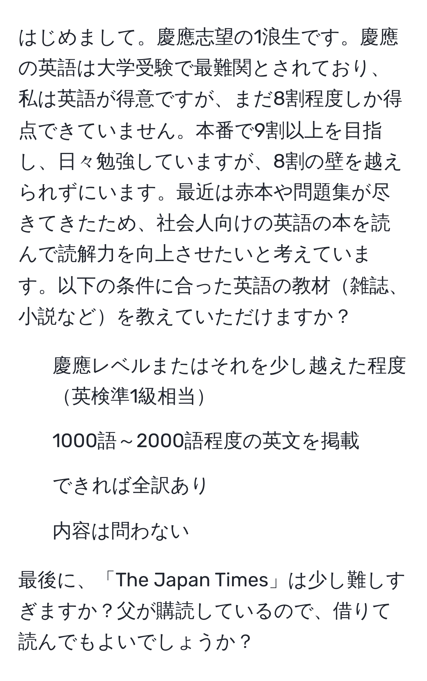 はじめまして。慶應志望の1浪生です。慶應の英語は大学受験で最難関とされており、私は英語が得意ですが、まだ8割程度しか得点できていません。本番で9割以上を目指し、日々勉強していますが、8割の壁を越えられずにいます。最近は赤本や問題集が尽きてきたため、社会人向けの英語の本を読んで読解力を向上させたいと考えています。以下の条件に合った英語の教材雑誌、小説などを教えていただけますか？  
- 慶應レベルまたはそれを少し越えた程度英検準1級相当  
- 1000語～2000語程度の英文を掲載  
- できれば全訳あり  
- 内容は問わない  

最後に、「The Japan Times」は少し難しすぎますか？父が購読しているので、借りて読んでもよいでしょうか？