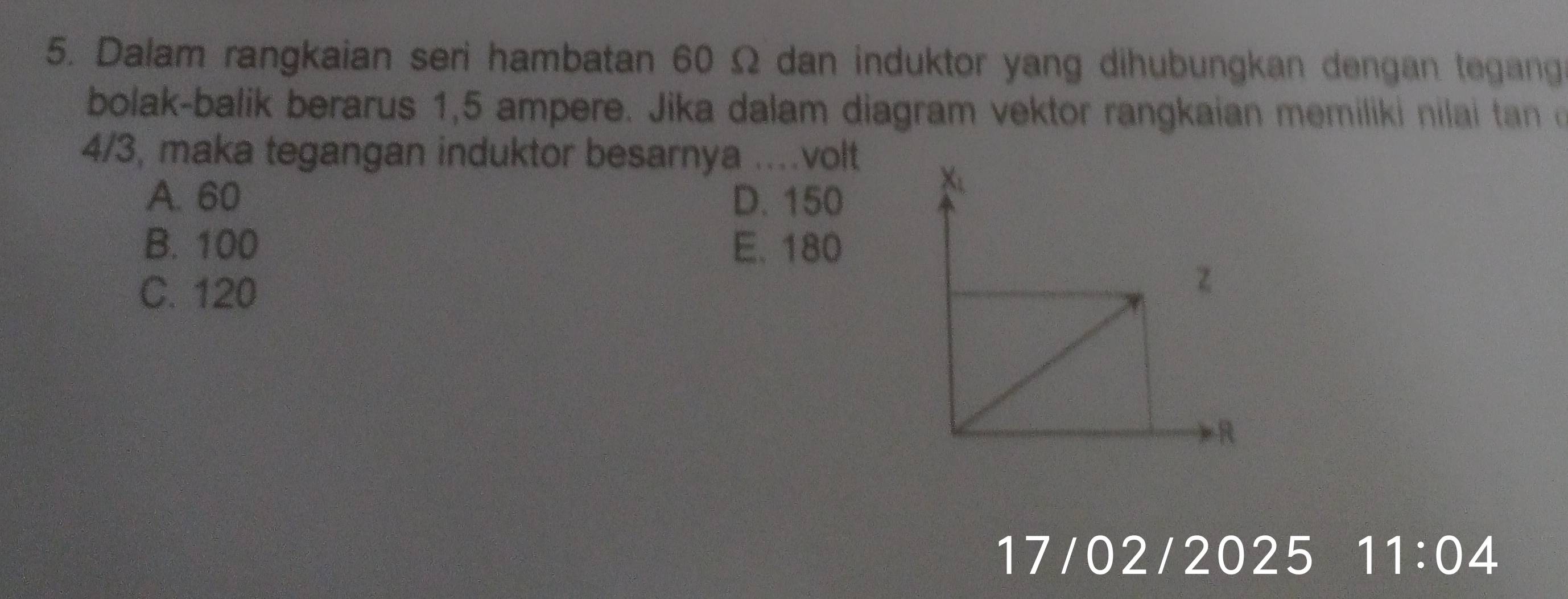 Dalam rangkaian seri hambatan 60 Ω dan induktor yang dihubungkan dengan tegang
bolak-balik berarus 1,5 ampere. Jika dalam diagram vektor rangkaian memiliki nilai tan
4/3, maka tegangan induktor besarnya ..... volt
A. 60 D. 150
B. 100 E. 180
C. 120
17/02/2025 11:04