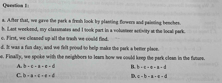 After that, we gave the park a fresh look by planting flowers and painting benches.
b. Last weekend, my classmates and I took part in a volunteer activity at the local park.
c. First, we cleaned up all the trash we could find.
d. It was a fun day, and we felt proud to help make the park a better place.
e. Finally, we spoke with the neighbors to learn how we could keep the park clean in the future.
A. b-c-a-e-d b-c-e-a-d
B.
C. b-a-c-e-d D. c-b-a-e-d