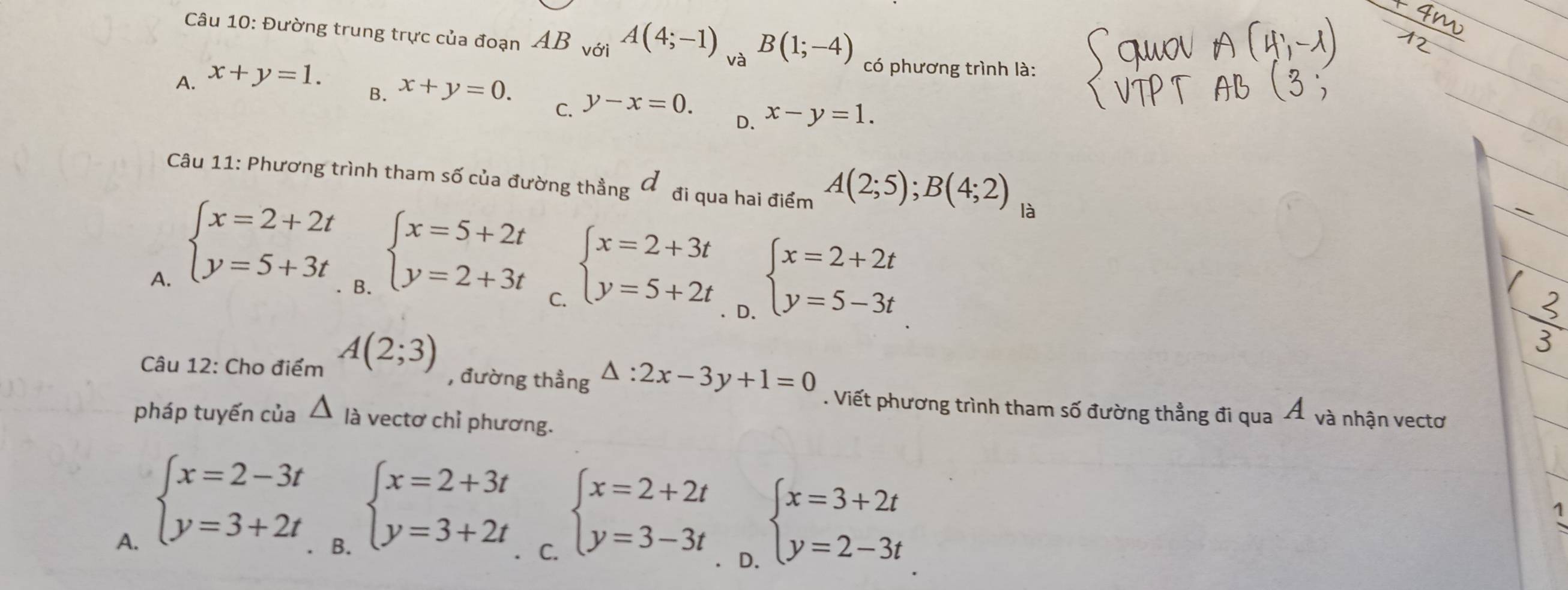 Đường trung trực của đoạn AB với A(4;-1) và B(1;-4) có phương trình là:
A. x+y=1.
B. x+y=0.
C. y-x=0.
D. x-y=1. 
Câu 11: Phương trình tham số của đường thẳng đ đi qua hai điểm A(2;5); B(4;2) là
B. beginarrayl x=5+2t y=2+3tendarray.
A. beginarrayl x=2+2t y=5+3tendarray. beginarrayl x=2+3t y=5+2tendarray. beginarrayl x=2+2t y=5-3tendarray.
C.
D.
Câu 12: Cho điểm A(2;3)
, đường thẳng △ :2x-3y+1=0. Viết phương trình tham số đường thẳng đi qua Á và nhận vectơ
pháp tuyến của △ là vectơ chỉ phương.
B. beginarrayl x=2+3t y=3+2tendarray.
A. beginarrayl x=2-3t y=3+2tendarray. beginarrayl x=3+2t y=2-3tendarray.
C. beginarrayl x=2+2t y=3-3tendarray.
1
D.