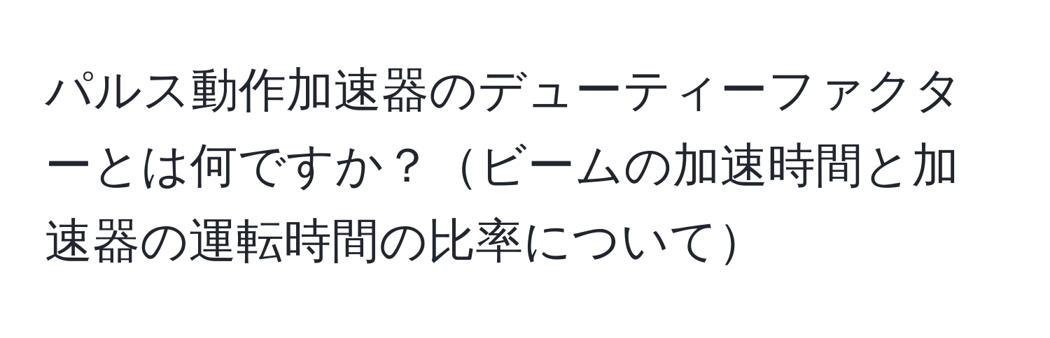 パルス動作加速器のデューティーファクターとは何ですか？ビームの加速時間と加速器の運転時間の比率について